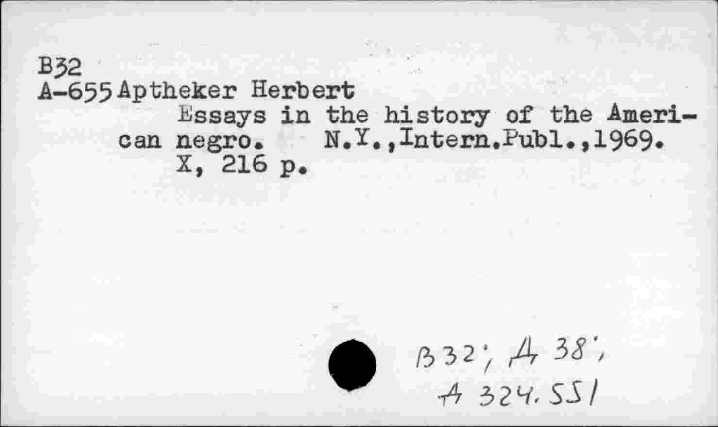 ﻿BJ2
A-655-Aptheker Herbert
Essays in the history of the American negro. N.Y.»Intern.Publ.,1969»
X, 216 p.
532* A 3r,
•t4 32^ SA/